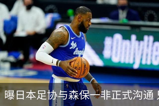 曝日本足协与森保一非正式沟通 只续约一年仅限亚洲杯