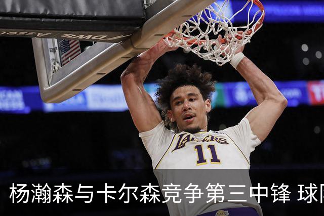杨瀚森与卡尔森竞争第三中锋 球队培养思路循序渐进 他要尽快成长